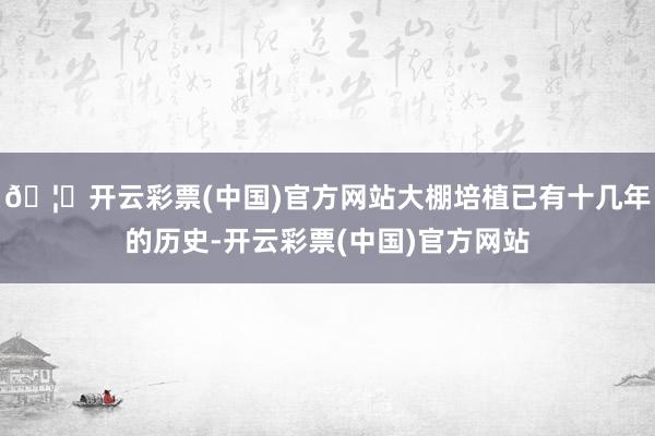 🦄开云彩票(中国)官方网站大棚培植已有十几年的历史-开云彩票(中国)官方网站