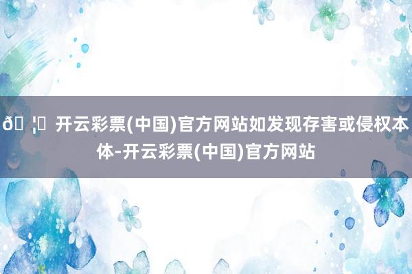 🦄开云彩票(中国)官方网站如发现存害或侵权本体-开云彩票(中国)官方网站