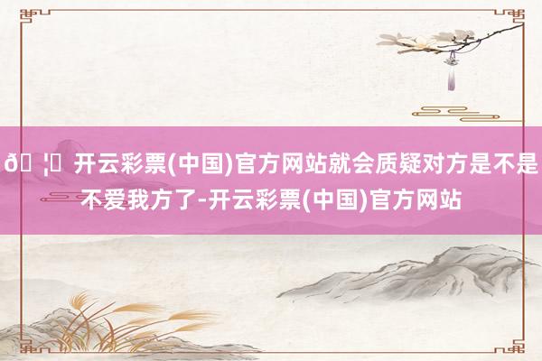 🦄开云彩票(中国)官方网站就会质疑对方是不是不爱我方了-开云彩票(中国)官方网站