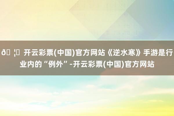 🦄开云彩票(中国)官方网站《逆水寒》手游是行业内的“例外”-开云彩票(中国)官方网站