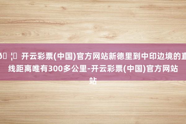 🦄开云彩票(中国)官方网站新德里到中印边境的直线距离唯有300多公里-开云彩票(中国)官方网站