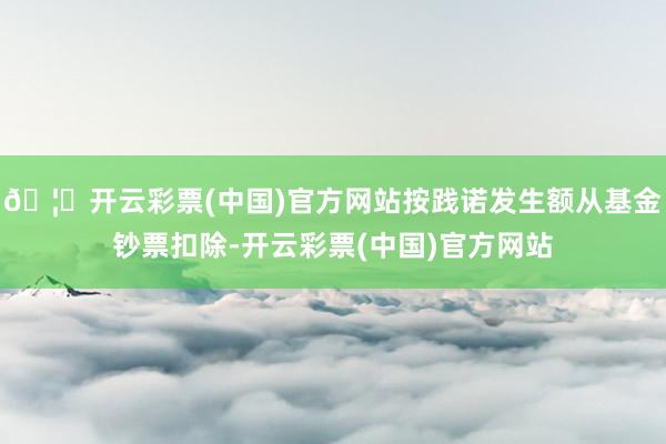 🦄开云彩票(中国)官方网站按践诺发生额从基金钞票扣除-开云彩票(中国)官方网站