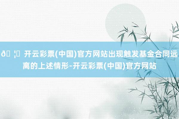 🦄开云彩票(中国)官方网站出现触发基金合同远离的上述情形-开云彩票(中国)官方网站