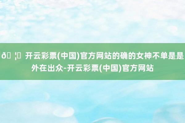 🦄开云彩票(中国)官方网站的确的女神不单是是外在出众-开云彩票(中国)官方网站