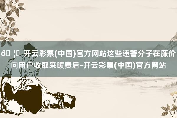 🦄开云彩票(中国)官方网站这些违警分子在廉价向用户收取采暖费后-开云彩票(中国)官方网站