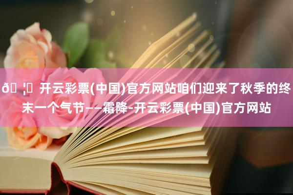 🦄开云彩票(中国)官方网站咱们迎来了秋季的终末一个气节——霜降-开云彩票(中国)官方网站