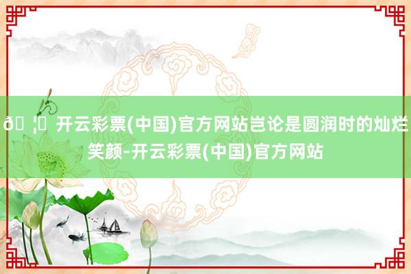 🦄开云彩票(中国)官方网站岂论是圆润时的灿烂笑颜-开云彩票(中国)官方网站