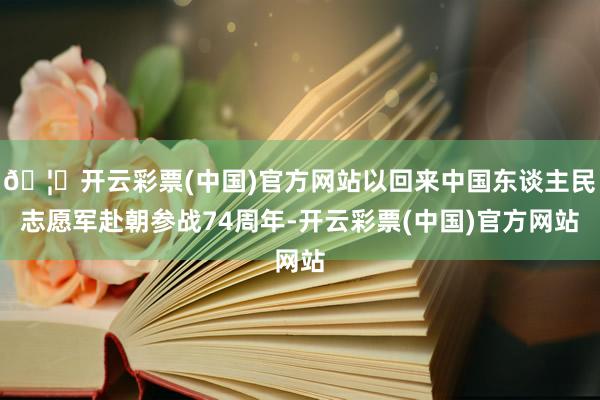 🦄开云彩票(中国)官方网站以回来中国东谈主民志愿军赴朝参战74周年-开云彩票(中国)官方网站