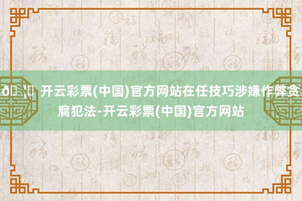 🦄开云彩票(中国)官方网站在任技巧涉嫌作弊贪腐犯法-开云彩票(中国)官方网站