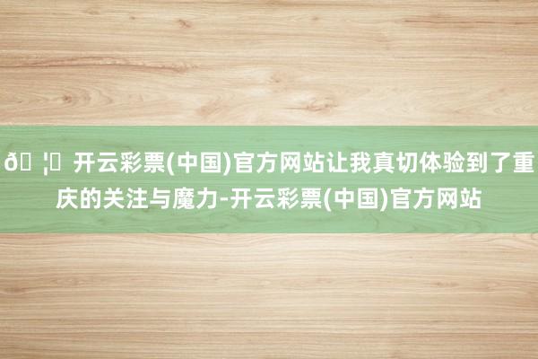 🦄开云彩票(中国)官方网站让我真切体验到了重庆的关注与魔力-开云彩票(中国)官方网站