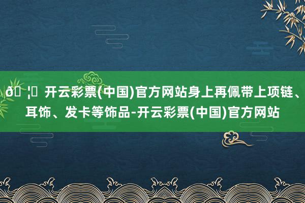 🦄开云彩票(中国)官方网站身上再佩带上项链、耳饰、发卡等饰品-开云彩票(中国)官方网站