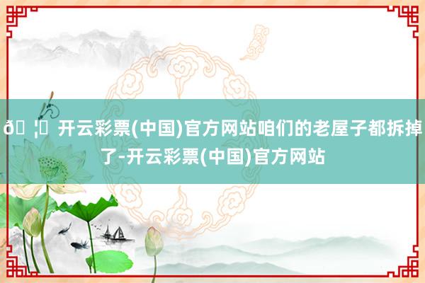 🦄开云彩票(中国)官方网站咱们的老屋子都拆掉了-开云彩票(中国)官方网站