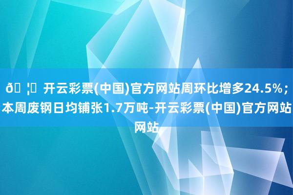 🦄开云彩票(中国)官方网站周环比增多24.5%；本周废钢日均铺张1.7万吨-开云彩票(中国)官方网站