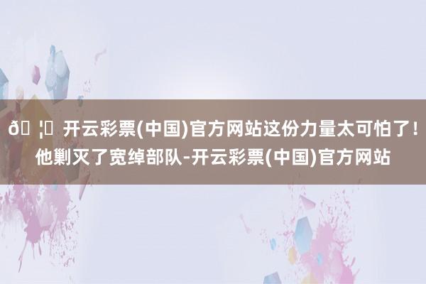 🦄开云彩票(中国)官方网站这份力量太可怕了！他剿灭了宽绰部队-开云彩票(中国)官方网站