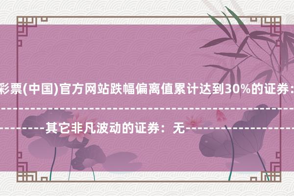 🦄开云彩票(中国)官方网站跌幅偏离值累计达到30%的证券：无--------------------------------------------------------------------------------------------其它非凡波动的证券：无-------------------------------------------------------------------