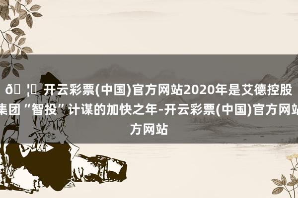 🦄开云彩票(中国)官方网站2020年是艾德控股集团“智投”计谋的加快之年-开云彩票(中国)官方网站