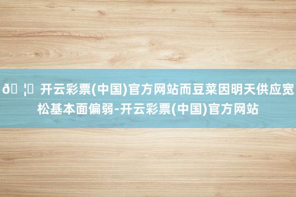 🦄开云彩票(中国)官方网站而豆菜因明天供应宽松基本面偏弱-开云彩票(中国)官方网站