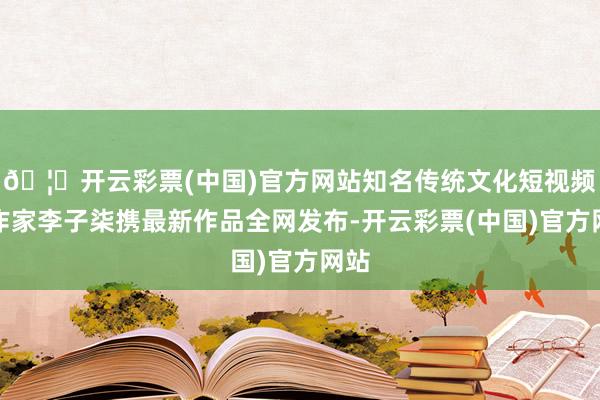 🦄开云彩票(中国)官方网站知名传统文化短视频创作家李子柒携最新作品全网发布-开云彩票(中国)官方网站