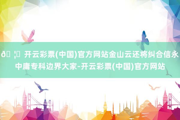 🦄开云彩票(中国)官方网站金山云还将纠合信永中庸专科边界大家-开云彩票(中国)官方网站