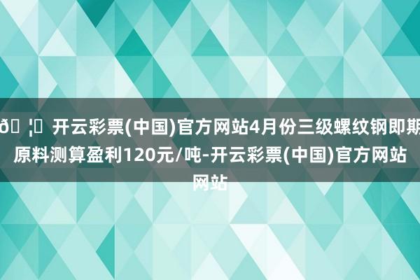 🦄开云彩票(中国)官方网站4月份三级螺纹钢即期原料测算盈利120元/吨-开云彩票(中国)官方网站