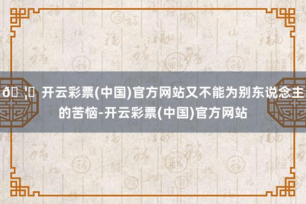 🦄开云彩票(中国)官方网站又不能为别东说念主的苦恼-开云彩票(中国)官方网站