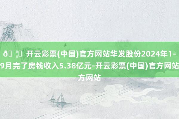 🦄开云彩票(中国)官方网站华发股份2024年1-9月完了房钱收入5.38亿元-开云彩票(中国)官方网站