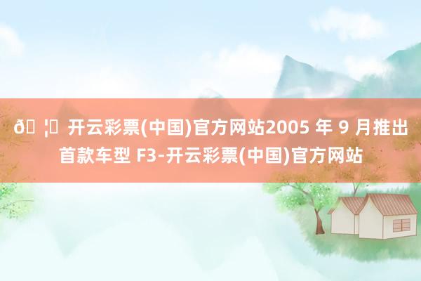 🦄开云彩票(中国)官方网站2005 年 9 月推出首款车型 F3-开云彩票(中国)官方网站