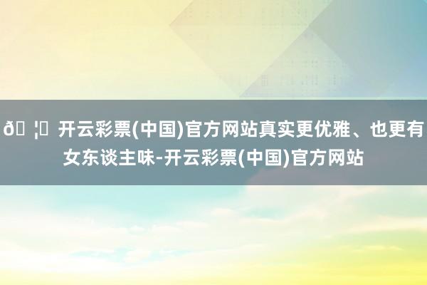 🦄开云彩票(中国)官方网站真实更优雅、也更有女东谈主味-开云彩票(中国)官方网站