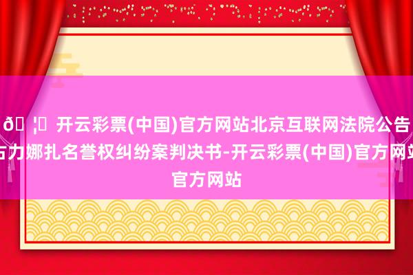 🦄开云彩票(中国)官方网站北京互联网法院公告古力娜扎名誉权纠纷案判决书-开云彩票(中国)官方网站