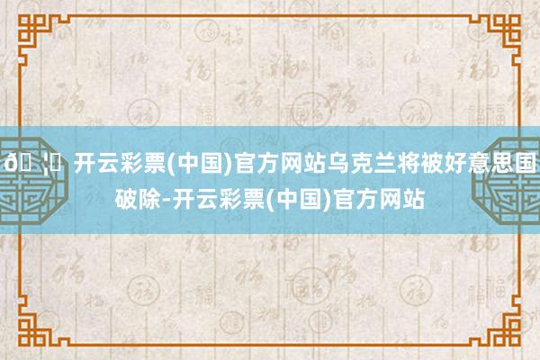 🦄开云彩票(中国)官方网站乌克兰将被好意思国破除-开云彩票(中国)官方网站