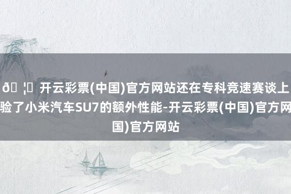 🦄开云彩票(中国)官方网站还在专科竞速赛谈上体验了小米汽车SU7的额外性能-开云彩票(中国)官方网站