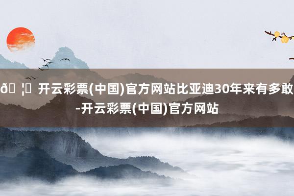 🦄开云彩票(中国)官方网站比亚迪30年来有多敢-开云彩票(中国)官方网站