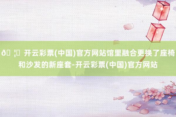 🦄开云彩票(中国)官方网站馆里融合更换了座椅和沙发的新座套-开云彩票(中国)官方网站