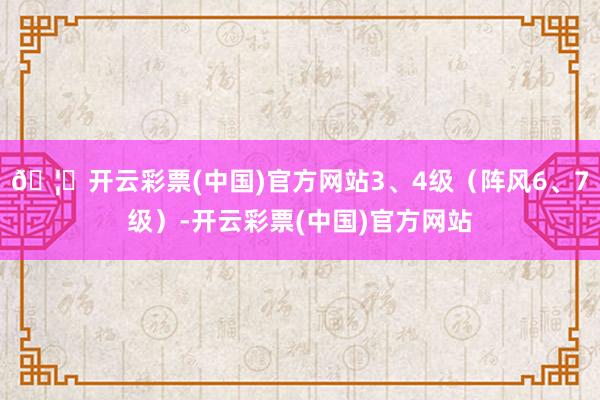 🦄开云彩票(中国)官方网站3、4级（阵风6、7级）-开云彩票(中国)官方网站