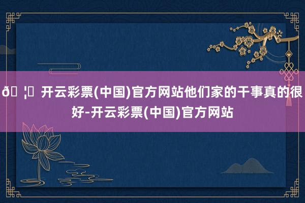 🦄开云彩票(中国)官方网站他们家的干事真的很好-开云彩票(中国)官方网站