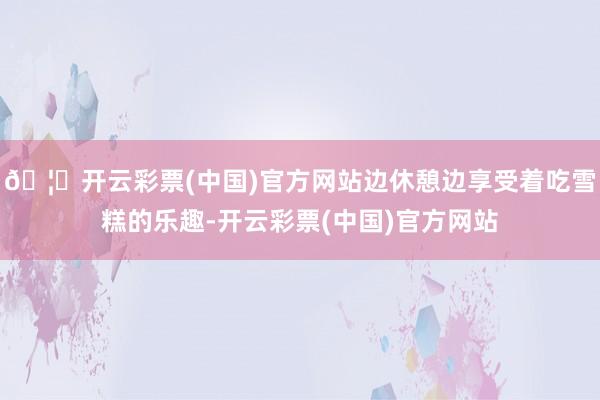 🦄开云彩票(中国)官方网站边休憩边享受着吃雪糕的乐趣-开云彩票(中国)官方网站