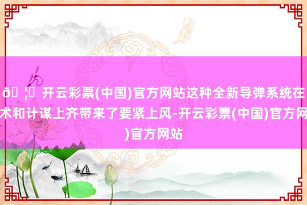 🦄开云彩票(中国)官方网站这种全新导弹系统在战术和计谋上齐带来了要紧上风-开云彩票(中国)官方网站