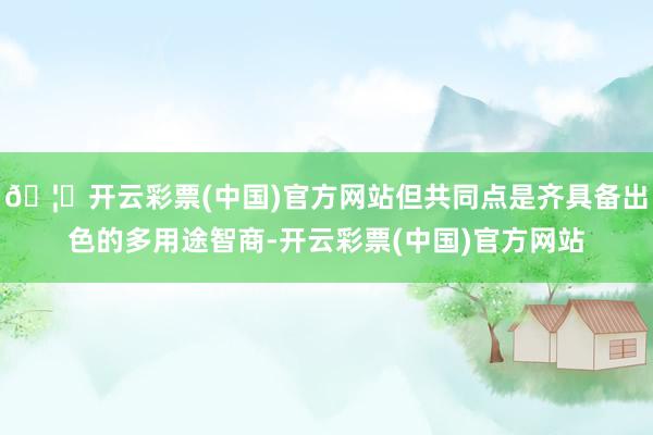 🦄开云彩票(中国)官方网站但共同点是齐具备出色的多用途智商-开云彩票(中国)官方网站