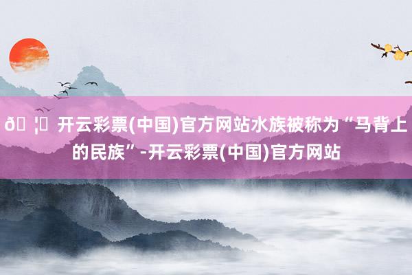 🦄开云彩票(中国)官方网站水族被称为“马背上的民族”-开云彩票(中国)官方网站