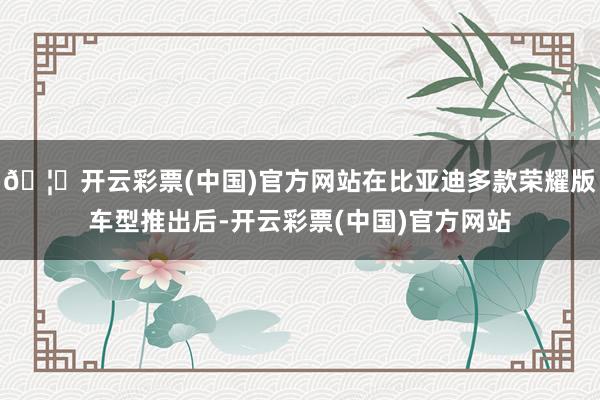 🦄开云彩票(中国)官方网站在比亚迪多款荣耀版车型推出后-开云彩票(中国)官方网站