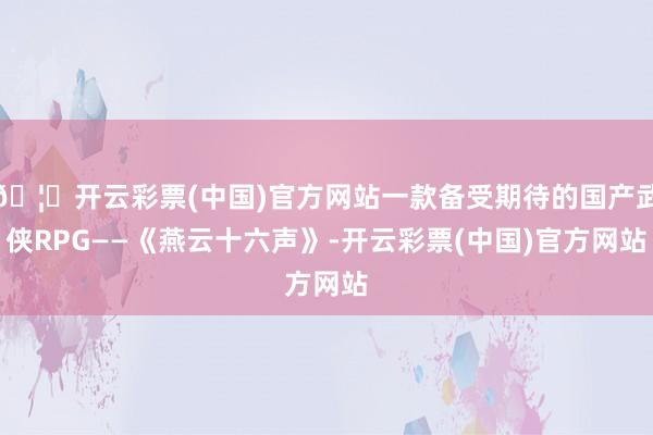 🦄开云彩票(中国)官方网站一款备受期待的国产武侠RPG——《燕云十六声》-开云彩票(中国)官方网站