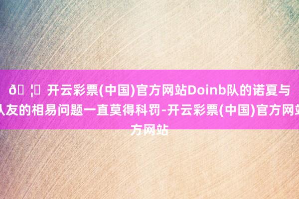 🦄开云彩票(中国)官方网站Doinb队的诺夏与队友的相易问题一直莫得科罚-开云彩票(中国)官方网站