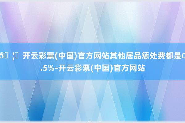 🦄开云彩票(中国)官方网站其他居品惩处费都是0.5%-开云彩票(中国)官方网站