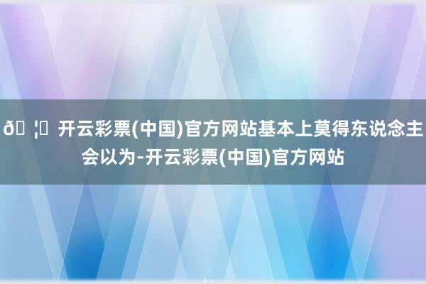 🦄开云彩票(中国)官方网站基本上莫得东说念主会以为-开云彩票(中国)官方网站