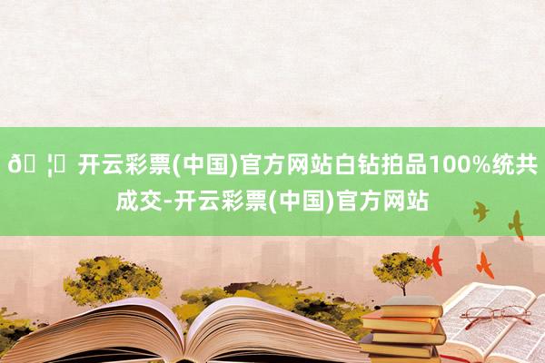 🦄开云彩票(中国)官方网站白钻拍品100%统共成交-开云彩票(中国)官方网站