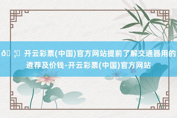 🦄开云彩票(中国)官方网站提前了解交通器用的遴荐及价钱-开云彩票(中国)官方网站