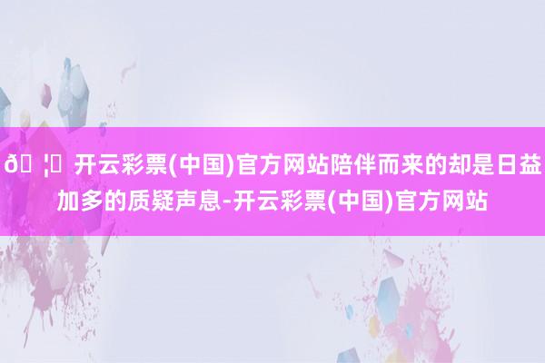 🦄开云彩票(中国)官方网站陪伴而来的却是日益加多的质疑声息-开云彩票(中国)官方网站