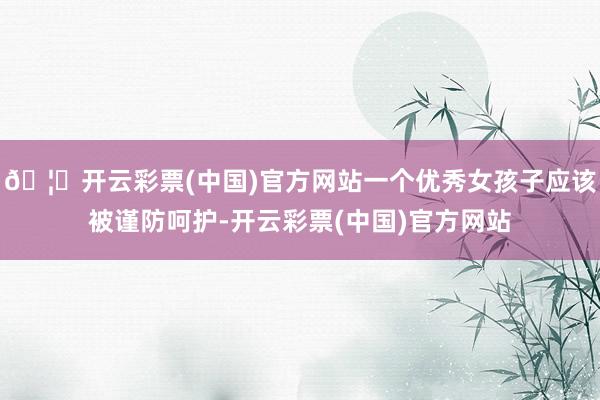 🦄开云彩票(中国)官方网站一个优秀女孩子应该被谨防呵护-开云彩票(中国)官方网站