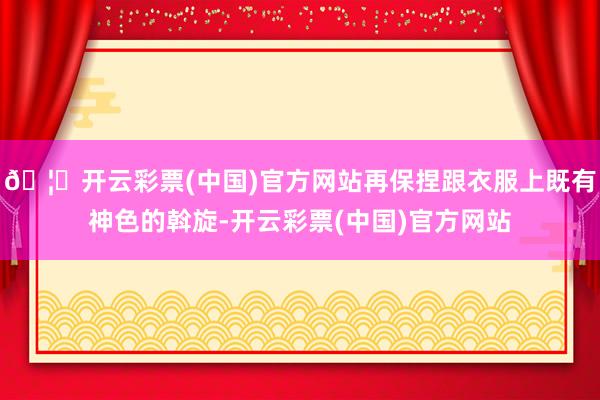 🦄开云彩票(中国)官方网站再保捏跟衣服上既有神色的斡旋-开云彩票(中国)官方网站