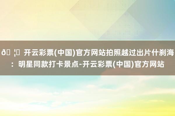 🦄开云彩票(中国)官方网站拍照越过出片什刹海：明星同款打卡景点-开云彩票(中国)官方网站